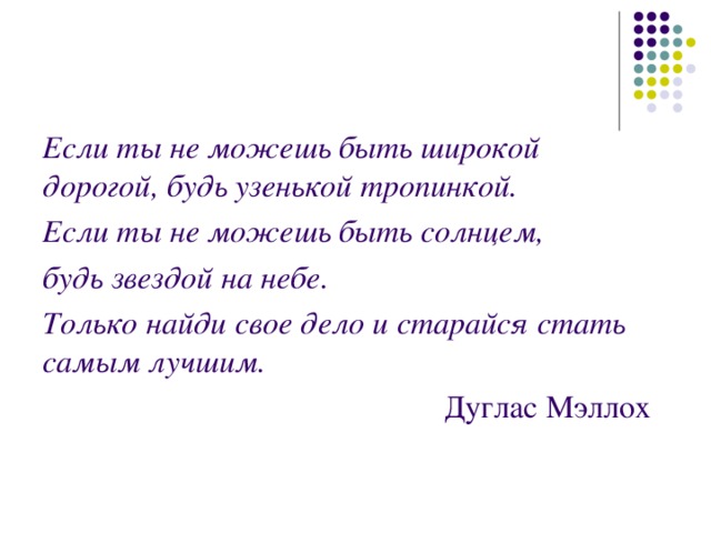 Если ты не можешь быть широкой дорогой, будь узенькой тропинкой. Если ты не можешь быть солнцем, будь звездой на небе. Только найди свое дело и старайся стать самым лучшим.  Дуглас Мэллох 