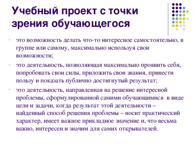 Учебный проект с точки зрения обучающегося это возможность делать что-то интересное самостоятельно, в группе или самому, максимально используя свои возможности; это деятельность, позволяющая максимально проявить себя, попробовать свои силы, приложить свои знания, принести пользу и показать публично достигнутый результат; это деятельность, направленная на решение интересной проблемы, сформулированной самими обучающимися в виде цели и задачи, когда результат этой деятельности – найденный способ решения проблемы – носит практический характер, имеет важное прикладное значение и, что весьма важно, интересен и значим для самих открывателей. 
