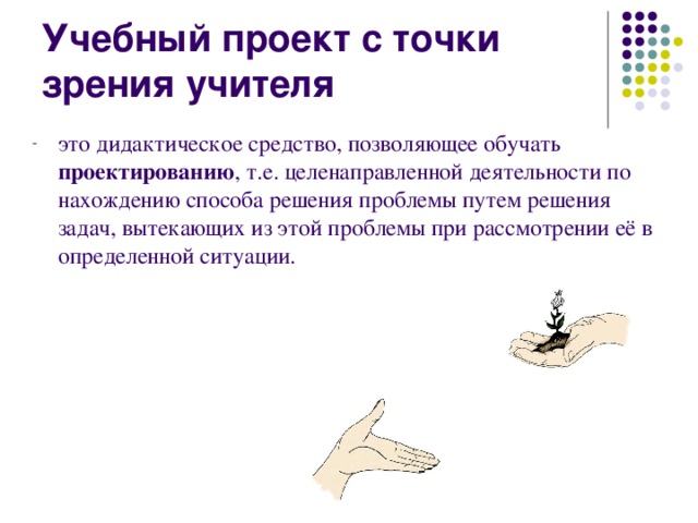 Учебный проект с точки зрения учителя это дидактическое средство, позволяющее обучать проектированию , т.е. целенаправленной деятельности по нахождению способа решения проблемы путем решения задач, вытекающих из этой проблемы при рассмотрении её в определенной ситуации. 