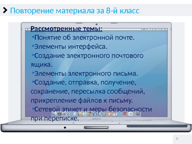 Повторение материала за 8-й класс Рассмотренные темы: Понятие об электронной почте. Элементы интерфейса. Создание электронного почтового ящика. Элементы электронного письма. Создание, отправка, получение, сохранение, пересылка сообщений, прикрепление файлов к письму. Сетевой этикет и меры безопасности при переписке.   