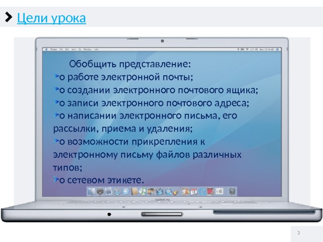 Цели урока  Обобщить представление: о работе электронной почты; о создании электронного почтового ящика; о записи электронного почтового адреса; о написании электронного письма, его рассылки, приема и удаления; о возможности прикрепления к электронному письму файлов различных типов; о сетевом этикете.   