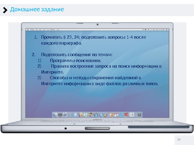 Домашнее задание Прочитать § 23, 24; подготовить вопросы 1-4 после каждого параграфа. Прочитать § 23, 24; подготовить вопросы 1-4 после каждого параграфа. Подготовить сообщения по темам: Подготовить сообщения по темам:  Программы-поисковики.  Правила построения запроса на поиск информации в Интернете.  Способы и методы сохранения найденной в Интернете информации в виде файлов различных типов.  Программы-поисковики.  Правила построения запроса на поиск информации в Интернете.  Способы и методы сохранения найденной в Интернете информации в виде файлов различных типов.   