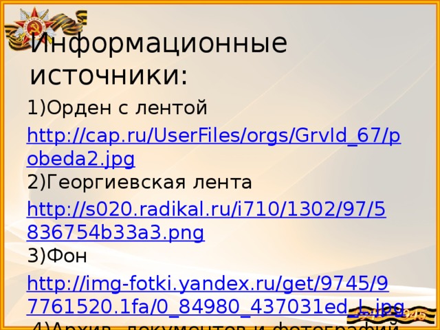 Информационные источники: 1)Орден с лентой http://cap.ru/UserFiles/orgs/GrvId_67/pobeda2.jpg 2)Георгиевская лента http://s020.radikal.ru/i710/1302/97/5836754b33a3.png 3)Фон http://img-fotki.yandex.ru/get/9745/97761520.1fa/0_84980_437031ed_L.jpg 4)Архив документов и фотографий семьи Прохоровых. 