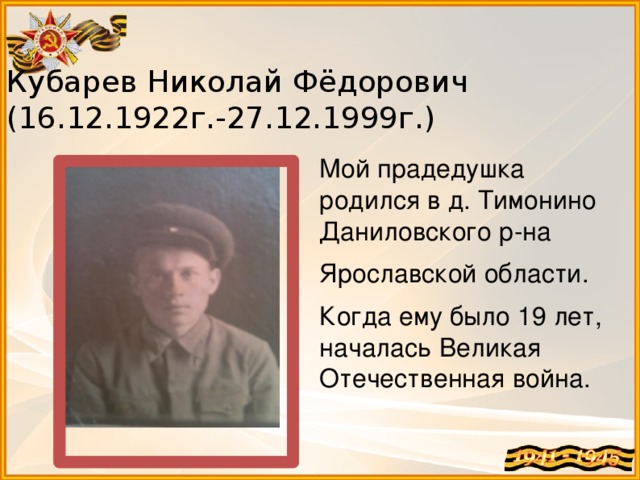 Кубарев Николай Фёдорович  (16.12.1922г.-27.12.1999г.) Мой прадедушка родился в д. Тимонино Даниловского р-на Ярославской области. Когда ему было 19 лет, началась Великая Отечественная война. 