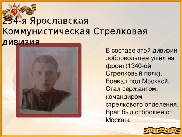 234-я Ярославская Коммунистическая Стрелковая дивизия В составе этой дивизии добровольцем ушёл на фронт(1340-ой Стрелковый полк). Воевал под Москвой. Стал сержантом, командиром стрелкового отделения. Враг был отброшен от Москвы. 