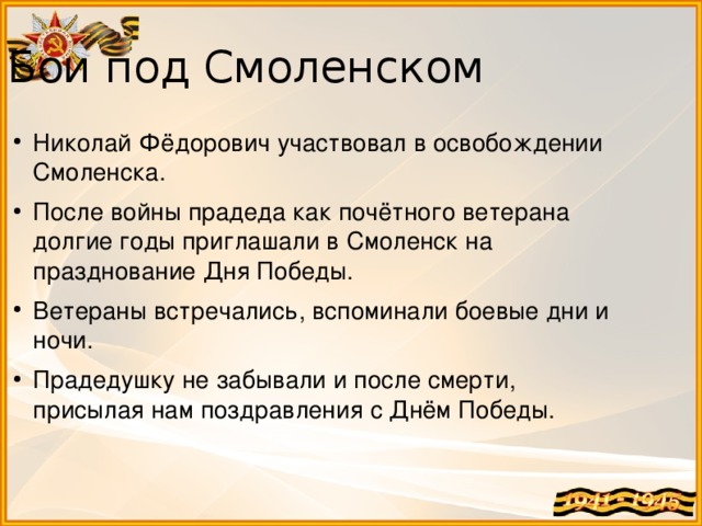 Бои под Смоленском Николай Фёдорович участвовал в освобождении Смоленска. После войны прадеда как почётного ветерана долгие годы приглашали в Смоленск на празднование Дня Победы. Ветераны встречались, вспоминали боевые дни и ночи. Прадедушку не забывали и после смерти, присылая нам поздравления с Днём Победы. 