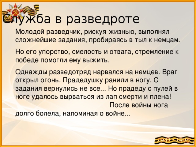 Служба в разведроте Молодой разведчик, рискуя жизнью, выполнял сложнейшие задания, пробираясь в тыл к немцам. Но его упорство, смелость и отвага, стремление к победе помогли ему выжить. Однажды разведотряд нарвался на немцев. Враг открыл огонь. Прадедушку ранили в ногу. С задания вернулись не все... Но прадеду с пулей в ноге удалось вырваться из лап смерти и плена! После войны нога долго болела, напоминая о войне... 