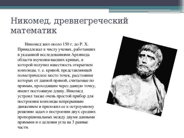 Никомед, древнегреческий математик  Никомед жил около 150 г. до Р. Х. Принадлежал к числу ученых, работавших в указанной исследованиями Архимеда области изучения высших кривых, в которой получил известность открытием конхоиды, т. е. кривой, представляющей геометрическое место точек, расстояния которых от данной прямой, считаемые по прямым, проходящим через данную точку, имеют постоянную длину. Никомед устроил также очень простой прибор для построения конхоиды непрерывным движением и приложил ее к остроумному решению задач о построении двух средних пропорциональных между двумя данными прямыми и о делении угла на 3 равные части. 
