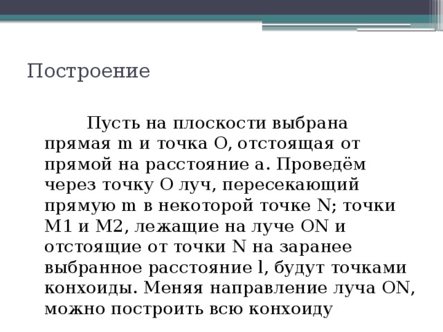 Построение              Пусть на плоскости выбрана прямая m и точка O, отстоящая от прямой на расстояние a. Проведём через точку O луч, пересекающий прямую m в некоторой точке N; точки M1 и M2, лежащие на луче ON и отстоящие от точки N на заранее выбранное расстояние l, будут точками конхоиды. Меняя направление луча ON, можно построить всю конхоиду 