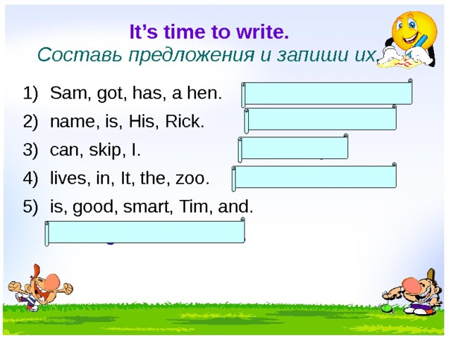 It’s time to write.  Составь предложения и запиши их. Sam, got, has, a hen. Sam has got a hen. name, is, His, Rick. His name is Rick. can, skip, I. I can skip. lives, in, It, the, zoo. It lives in the zoo. is, good, smart, Tim, and.  Tim is good and smart.  