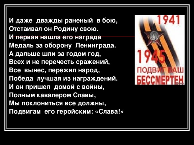  И даже дважды раненый в бою, Отстаивал он Родину свою. И первая нашла его награда Медаль за оборону Ленинграда. А дальше шли за годом год, Всех и не перечесть сражений, Все вынес, пережил народ, Победа лучшая из награждений. И он пришел домой с войны, Полным кавалером Славы, Мы поклониться все должны, Подвигам его геройским: «Слава!»   