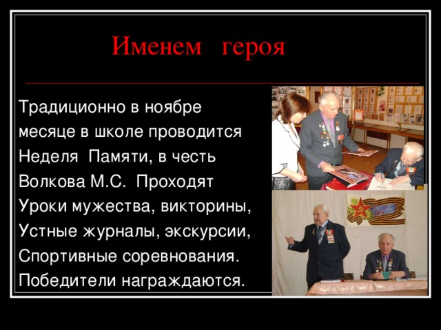 Именем героя Традиционно в ноябре месяце в школе проводится Неделя Памяти, в честь Волкова М.С. Проходят Уроки мужества, викторины, Устные журналы, экскурсии, Спортивные соревнования. Победители награждаются. 