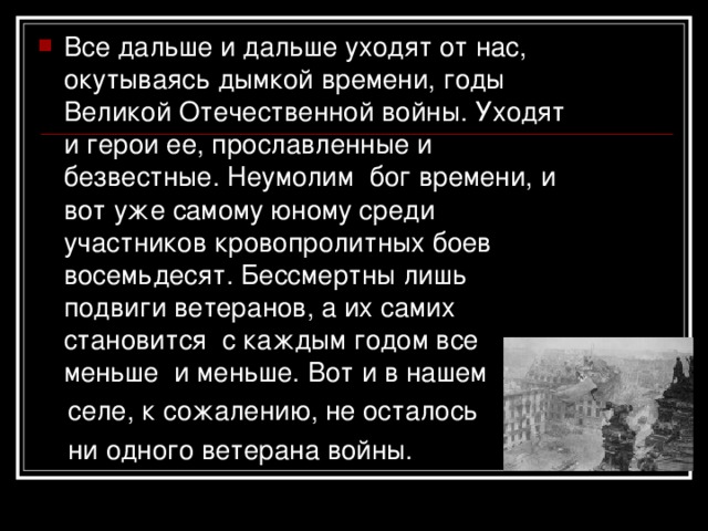 Все дальше и дальше уходят от нас, окутываясь дымкой времени, годы Великой Отечественной войны. Уходят и герои ее, прославленные и безвестные. Неумолим бог времени, и вот уже самому юному среди участников кровопролитных боев восемьдесят. Бессмертны лишь подвиги ветеранов, а их самих становится с каждым годом все меньше и меньше. Вот и в нашем  селе, к сожалению, не осталось  ни одного ветерана войны. 