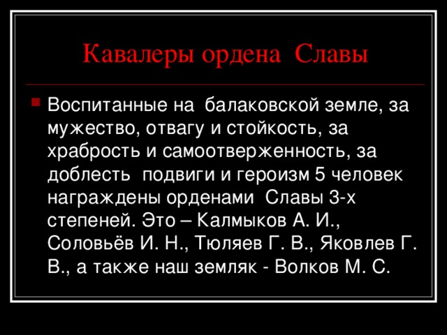 Кавалеры ордена Славы Воспитанные на балаковской земле, за мужество, отвагу и стойкость, за храбрость и самоотверженность, за доблесть подвиги и героизм 5 человек награждены орденами Славы 3-х степеней. Это – Калмыков А. И., Соловьёв И. Н., Тюляев Г. В., Яковлев Г. В., а также наш земляк - Волков М. С. 