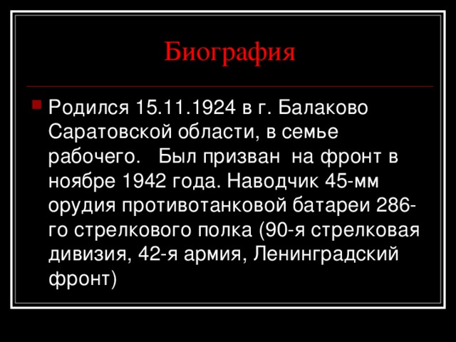 Биография Родился 15.11.1924 в г. Балаково Саратовской области, в семье рабочего. Был призван на фронт в ноябре 1942 года. Наводчик 45-мм орудия противотанковой батареи 286-го стрелкового полка (90-я стрелковая дивизия, 42-я армия, Ленинградский фронт) 