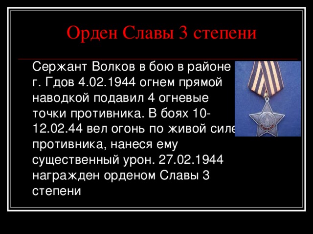 Орден Славы 3 степени  Сержант Волков в бою в районе г. Гдов 4.02. 19 44 огнем прямой наводкой подавил 4 огневые точки противника . В боях 10-12.02.44 вел огонь по живой силе противника, нанеся ему существенный урон. 27.02. 19 44 награжден орденом Славы 3 степени 