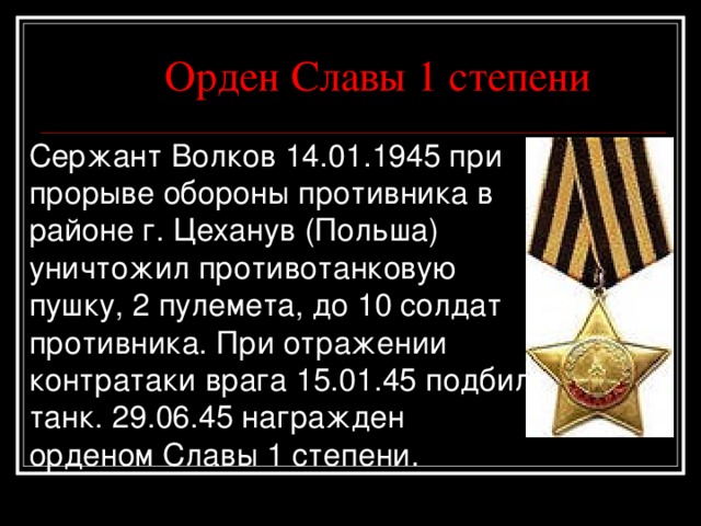  Орден Славы 1 степени Сержант Волков 14.01. 19 45 при прорыве обороны противника в районе г. Цеханув (Польша) уничтожил противотанковую пушку, 2 пулемета, до 10 солдат противника. При отражении контратаки врага 15.01.45 подбил танк. 29. 0 6.45 награжден орденом Славы 1 степени. 