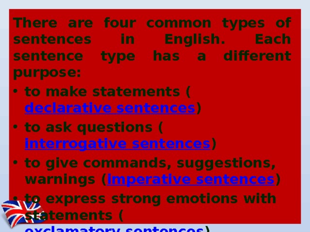 There are four common types of sentences in English. Each sentence type has a different purpose: to make statements ( declarative sentences ) to ask questions ( interrogative sentences ) to give commands, suggestions, warnings ( imperative sentences ) to express strong emotions with statements ( exclamatory sentences ) 