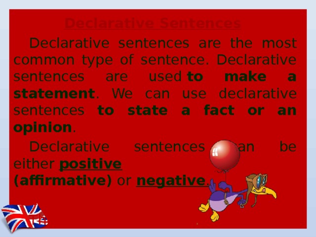 Declarative Sentences   Declarative sentences are the most common type of sentence. Declarative sentences are used  to make a statement . We can use declarative sentences to state a fact or an opinion .  Declarative sentences can be either  positive (affirmative)  or   negative . Ex.: The balloon  is red. The balloon  is not  blue . 