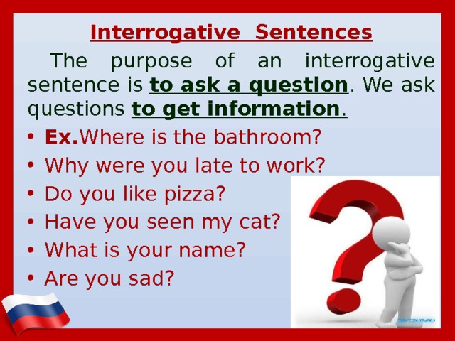 Interrogative Sentences The purpose of an interrogative sentence is  to ask a question . We ask questions  to get information . Ex. Where is the bathroom? Why were you late to work? Do you like pizza? Have you seen my cat? What is your name? Are you sad?      