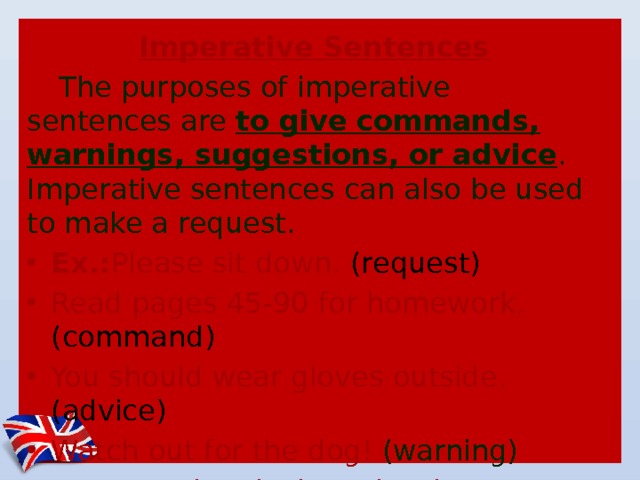 Imperative Sentences The purposes of imperative sentences are  to give commands, warnings, suggestions, or advice . Imperative sentences can also be used to make a request. Ex.: Please sit down. (request) Read pages 45-90 for homework. (command) You should wear gloves outside. (advice) Watch out for the dog! (warning) Let's eat the picnic under the tree. (suggestion)  