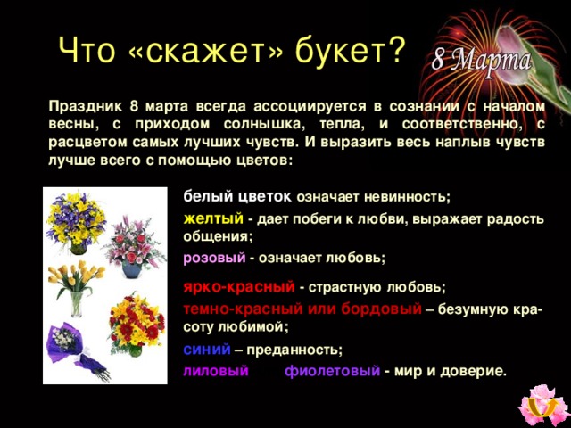 Что «скажет» букет ? Праздник 8 марта всегда ассоциируется в сознании с началом весны, с приходом солнышка, тепла, и соответственно, с расцветом самых лучших чувств. И выразить весь наплыв чувств лучше всего с помощью цветов : белый цветок  означает невинность ; желтый  - дает побеги к любви, выражает радость общения ; розовый  - означает любовь ; ярко-красный  - страстную любовь ; темно-красный или бордовый  – безумную кра-соту любимой ; синий  – преданность ; лиловый  или  фиолетовый  - мир и доверие. 