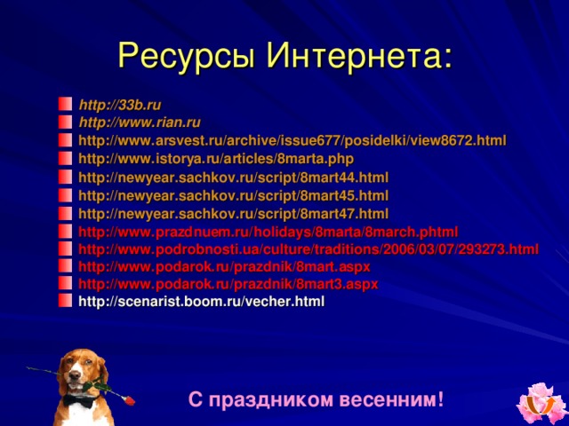 Ресурсы Интернета : http://33b.ru http://www.rian.ru  http://www.arsvest.ru/archive/issue677/posidelki/view8672.html  http://www.istorya.ru/articles/8marta.php  http://newyear.sachkov.ru/script/8mart44.html http://newyear.sachkov.ru/script/8mart45.html http://newyear.sachkov.ru/script/8mart47.html http://www.prazdnuem.ru/holidays/8marta/8march.phtml http://www.podrobnosti.ua/culture/traditions/2006/03/07/293273.html http://www.podarok.ru/prazdnik/8mart.aspx http://www.podarok.ru/prazdnik/8mart3.aspx http://scenarist.boom.ru/vecher.html  С праздником весенним! 