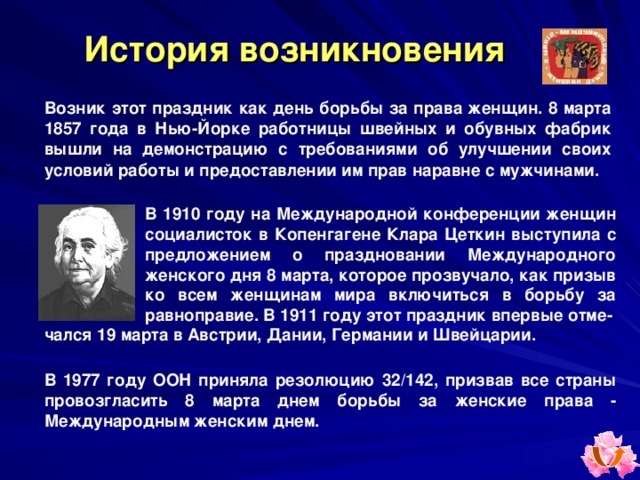 История возникновения Возник этот праздник как день борьбы за права женщин. 8 марта 1857 года в Нью-Йорке работницы швейных и обувных фабрик вышли на демонстрацию с требованиями об улучшении своих условий работы и предоставлении им прав наравне с мужчинами.   В 1910 году на Международной конференции женщин социалисток в Копенгагене Клара Цеткин выступила с предложением о праздновании Международного женского дня 8 марта, которое прозвучало, как призыв ко всем женщинам мира включиться в борьбу за равноправие. В 1911 году этот праздник впервые отме- чался 19 марта в Австрии, Дании, Германии и Швейцарии. В  1977 году ООН приняла резолюцию 32/142, призвав все страны провозгласить 8 марта днем борьбы за женские права - Международным женским днем. 