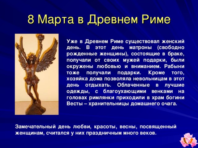 8 Марта в Древнем Риме Уже в Древнем Риме существовал женский день. В этот день матроны (свободно рожденные женщины), состоящие в браке, получали от своих мужей подарки, были окружены любовью и вниманием. Рабыни тоже получали подарки. Кроме того, хозяйка дома позволяла невольницам в этот день отдыхать. Облаченные в лучшие одежды, с благоухающими венками на головах римлянки приходили в храм богини Весты – хранительницы домашнего очага. Замечательный день любви, красоты, весны, посвященный женщинам, считался у них праздничным много веков.   