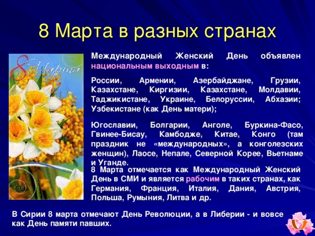 8 Марта в разных странах Международный Женский День объявлен национальным выходным  в : России, Армении, Азербайджане, Грузии, Казахстане, Киргизии, Казахстане, Молдавии, Таджикистане, Украине, Белоруссии, Абхазии; Узбекистане (как День матери) ;  Югославии, Болгарии, Анголе, Буркина-Фасо, Гвинее-Бисау, Камбодже, Китае, Конго (там праздник не «международных», а конголезских женщин), Лаосе, Непале, Северной Корее, Вьетнаме и Уганде. 8 Марта отмечается как Международный Женский День в СМИ и является рабочим в таких странах, как Германия, Франция, Италия, Дания, Австрия, Польша, Румыния, Литва и др. В Сирии 8 марта отмечают День Революции, а в Либерии - и вовсе как День памяти павших. 