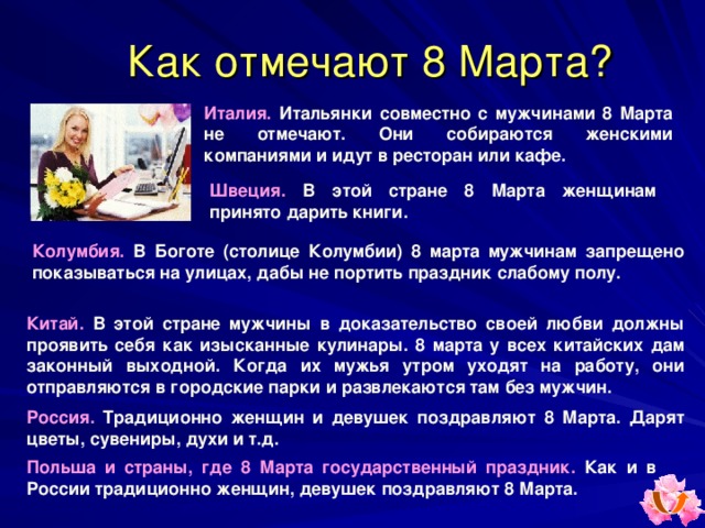 Как отмечают 8 Марта ? Италия.  Итальянки совместно с мужчинами 8 Марта не отмечают. Они собираются женскими компаниями и идут в ресторан или кафе. Швеция.  В этой стране 8 Марта женщинам принято дарить книги. Колумбия. В Боготе (столице Колумбии) 8 марта мужчинам запрещено показываться на улицах, дабы не портить праздник слабому полу.  Китай. В этой стране мужчины в доказательство своей любви должны проявить себя как изысканные кулинары. 8 марта у всех китайских дам законный выходной. Когда их мужья утром уходят на работу, они отправляются в городские парки и развлекаются там без мужчин. Россия. Традиционно женщин и девушек поздравляют 8 Марта. Дарят цветы, сувениры, духи и т.д. Польша и страны, где 8 Марта государственный праздник. Как и в России традиционно женщин, девушек поздравляют 8 Марта. 