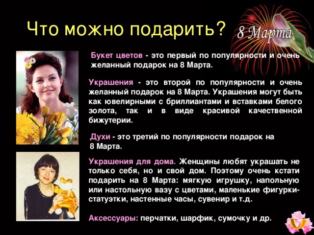 Что можно подарить ? Букет цветов  - это первый по популярности и очень желанный подарок на 8 Марта. Украшения  - это второй по популярности и очень желанный подарок на 8 Марта. Украшения могут быть как ювелирными с бриллиантами и вставками белого золота, так и в виде красивой качественной бижутерии. Духи  - это третий по популярности подарок на 8 Марта. Украшения для дома.  Женщины любят украшать не только себя, но и свой дом. Поэтому очень кстати подарить на 8 Марта: мягкую игрушку, напольную или настольную вазу с цветами, маленькие фигурки-статуэтки, настенные часы, сувенир и т.д. Аксессуары :  перчатки, шарфик, сумочку и др.  