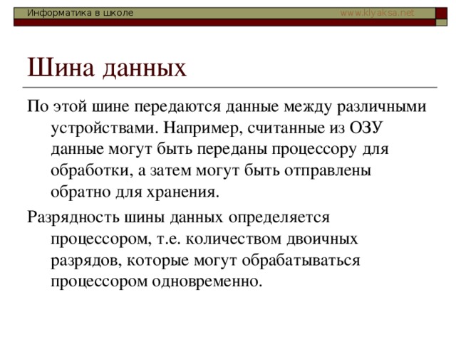 По этой шине передаются данные между различными устройствами. Например, считанные из ОЗУ данные могут быть переданы процессору для обработки, а затем могут быть отправлены обратно для хранения. Разрядность шины данных определяется процессором, т.е. количеством двоичных разрядов, которые могут обрабатываться процессором одновременно. 