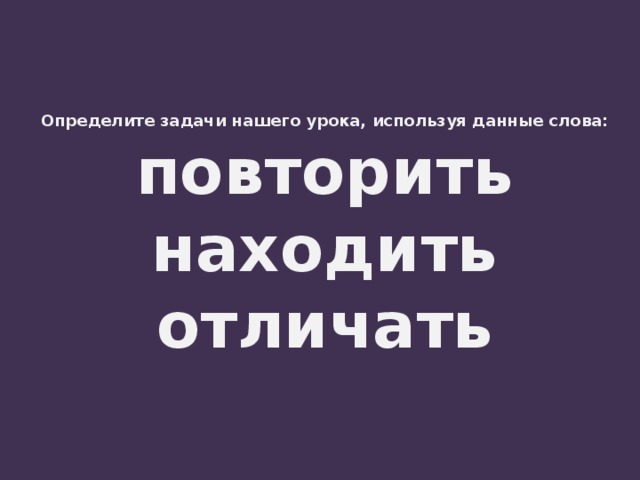 Определите задачи нашего урока, используя данные слова:  повторить  находить  отличать 
