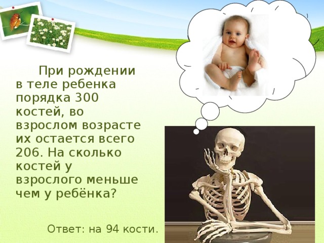 При рождении в теле ребенка порядка 300 костей, во взрослом возрасте их остается всего 206. На сколько костей у взрослого меньше чем у ребёнка? Ответ: на 94 кости.  