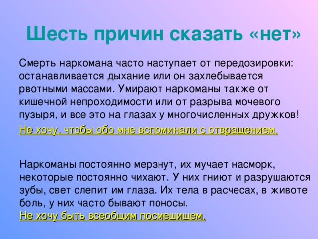 Шесть причин сказать «нет» Смерть наркомана часто наступает от передозировки: останавливается дыхание или он захлебывается рвотными массами. Умирают наркоманы также от кишечной непроходимости или от разрыва мочевого пузыря, и все это на глазах у многочисленных дружков! Не хочу, чтобы обо мне вспоминали с отвращением.  Наркоманы постоянно мерзнут, их мучает насморк, некоторые постоянно чихают. У них гниют и разрушаются зубы, свет слепит им глаза. Их тела в расчесах, в животе боль, у них часто бывают поносы. Не хочу быть всеобщим посмешищем. 