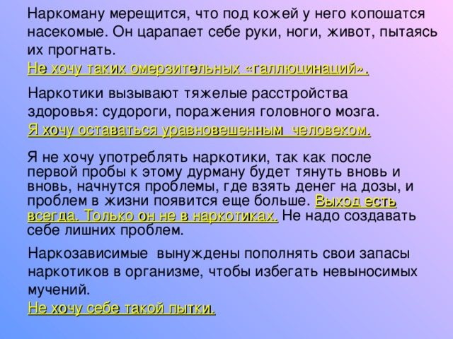 Наркоману мерещится, что под кожей у него копошатся насекомые. Он царапает себе руки, ноги, живот, пытаясь их прогнать. Не хочу таких омерзительных «галлюцинаций». Наркотики вызывают тяжелые расстройства здоровья:  судороги, поражения головного мозга.  Я хочу оставаться уравновешенным человеком. Я не хочу употреблять наркотики, так как после первой пробы к этому дурману будет тянуть вновь и вновь, начнутся проблемы, где взять денег на дозы, и проблем в жизни появится еще больше. Выход есть всегда. Только он не в наркотиках. Не надо создавать себе лишних проблем. Наркозависимые вынуждены пополнять свои запасы наркотиков в организме, чтобы избегать невыносимых мучений. Не хочу себе такой пытки. 