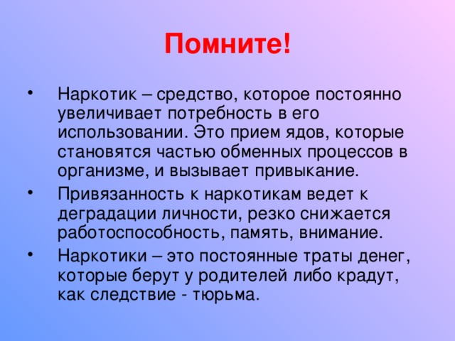 Помните! Наркотик – средство, которое постоянно увеличивает потребность в его использовании. Это прием ядов, которые становятся частью обменных процессов в организме, и вызывает привыкание. Привязанность к наркотикам ведет к деградации личности, резко снижается работоспособность, память, внимание. Наркотики – это постоянные траты денег, которые берут у родителей либо крадут, как следствие - тюрьма. 