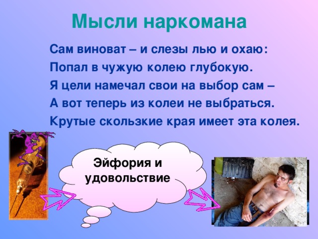 Мысли наркомана Сам виноват – и слезы лью и охаю: Попал в чужую колею глубокую. Я цели намечал свои на выбор сам – А вот теперь из колеи не выбраться. Крутые скользкие края имеет эта колея.  Эйфория и удовольствие 