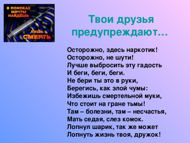 Твои друзья предупреждают…  Осторожно, здесь наркотик! Осторожно, не шути! Лучше выбросить эту гадость И беги, беги, беги. Не бери ты это в руки, Берегись, как злой чумы: Избежишь смертельной муки, Что стоит на гране тьмы! Там – болезни, там – несчастья, Мать седая, слез комок. Лопнул шарик, так же может Лопнуть жизнь твоя, дружок! 
