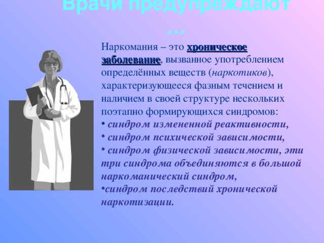 Врачи предупреждают … Наркомания – это хроническое заболевание , вызванное употреблением определённых веществ ( наркотиков ), характеризующееся фазным течением и наличием в своей структуре нескольких поэтапно формирующихся синдромов:  синдром измененной реактивности,  синдром психической зависимости,  синдром физической зависимости, эти три синдрома объединяются в большой наркоманический синдром, синдром последствий хронической наркотизации.  