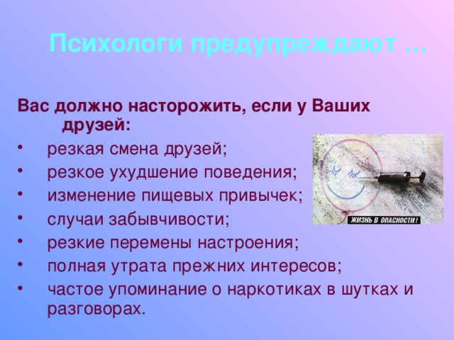 Психологи предупреждают … Вас должно насторожить, если у Ваших друзей: резкая смена друзей; резкое ухудшение поведения; изменение пищевых привычек; случаи забывчивости; резкие перемены настроения; полная утрата прежних интересов; частое упоминание о наркотиках в шутках и разговорах. 