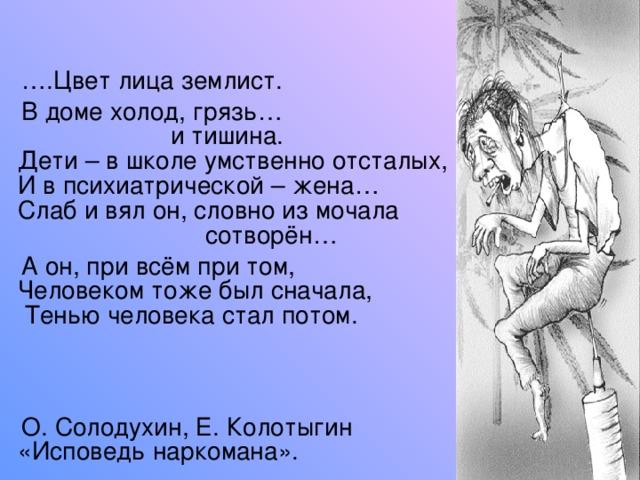 … .Цвет лица землист.  В доме холод, грязь…  и тишина.  Дети – в школе умственно отсталых,  И в психиатрической – жена…  Слаб и вял он, словно из мочала  сотворён…  А он, при всём при том,  Человеком тоже был сначала,   Тенью человека стал потом.     О. Солодухин, Е. Колотыгин  «Исповедь наркомана». 