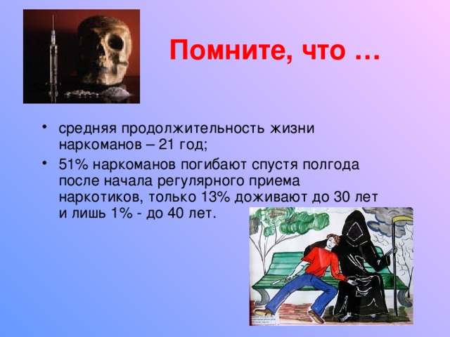 Помните, что … средняя продолжительность жизни наркоманов – 21 год; 51% наркоманов погибают спустя полгода после начала регулярного приема наркотиков, только 13% доживают до 30 лет и лишь 1% - до 40 лет. 