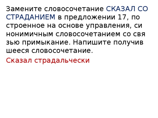 За­ме­ни­те сло­во­со­че­та­ние СКА­ЗАЛ СО СТРА­ДА­НИ­ЕМ в пред­ло­же­нии 17, по­стро­ен­ное на ос­но­ве управ­ле­ния, си­но­ни­мич­ным сло­во­со­че­та­ни­ем со свя­зью при­мы­ка­ние. На­пи­ши­те по­лу­чив­ше­е­ся сло­во­со­че­та­ние. Сказал страдальчески 