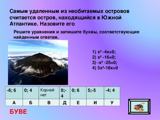 Самым удаленным из необитаемых островов считается остров, находящийся в Южной Атлантике. Назовите его Решите уравнения и запишите буквы, соответствующие найденным ответам. 1) х² -4х=0; 2) х² -16=0; 3) -х² -25=0; 4) 3х²-18х=0 -6; 6 А 0; 4 Корней нет Б 0;-4 В 0; 6 Д Е 5;-5 -4; 4 И У БУВЕ 