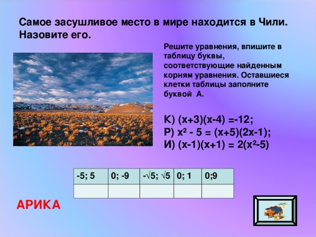 Самое засушливое место в мире находится в Чили. Назовите его. Решите уравнения, впишите в таблицу буквы, соответствующие найденным корням уравнения. Оставшиеся клетки таблицы заполните буквой А. К) (х+3)(х-4) =-12; Р) х² - 5 = (х+5)(2х-1); И) (х-1)(х+1) = 2(х²-5) -5; 5 0; -9 -√5; √5 0; 1 0;9 АРИКА 