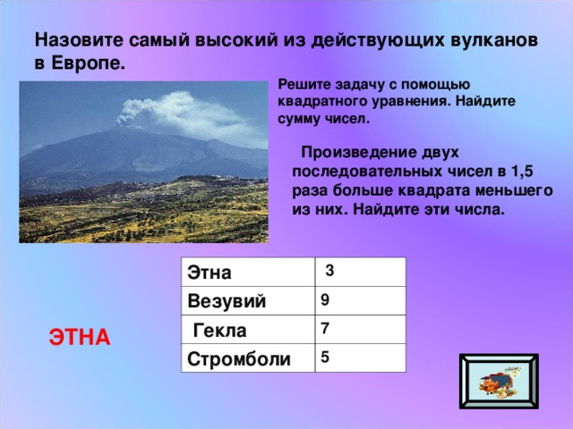 Назовите самый высокий из действующих вулканов в Европе. Решите задачу с помощью квадратного уравнения. Найдите сумму чисел.  Произведение двух последовательных чисел в 1,5 раза больше квадрата меньшего из них. Найдите эти числа. Этна Везувий  3  Гекла 9 7 Стромболи 5 ЭТНА 
