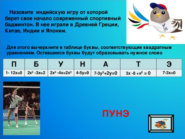  Назовите индийскую игру от которой берет свое начало современный спортивный бадминтон. В нее играли в Древней Греции, Китае, Индии и Японии. Для этого вычеркните в таблице буквы, соответствующие квадратным уравнениям. Оставшиеся буквы будут образовывать нужное слово П 1- 12х=0 Б 2х² -3х=2 У Н 2х² -4х=2х² А 4-5у=9 7-3у ²+2у=0 Т Э 3х -8 +х ² = 0 7-3х=0 ПУНЭ 