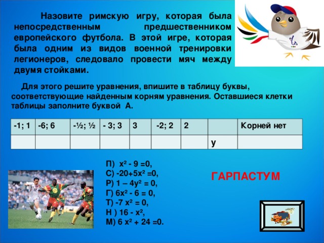  Назовите римскую игру, которая была непосредственным предшественником европейского футбола. В этой игре, которая была одним из видов военной тренировки легионеров, следовало провести мяч между двумя стойками.  Для этого решите уравнения, впишите в таблицу буквы, соответствующие найденным корням уравнения. Оставшиеся клетки таблицы заполните буквой А. -1; 1 -6; 6 -½; ½ - 3; 3 3  -2; 2 2 Корней нет у П)  х² - 9 =0, С) -20+5х² =0, Р) 1 – 4у² = 0, Г) 6х² - 6 = 0, Т) -7 х² = 0, Н ) 16 - х², М) 6 х² + 24 =0. ГАРПАСТУМ 